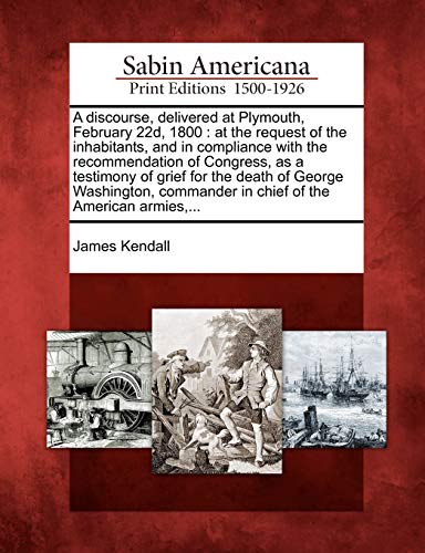 A Discourse, Delivered at Plymouth, February 22d, 1800: At the Request of the Inhabitants, and in Compliance with the Recommendation of Congress, as a ... in Chief of the American Armies, ...