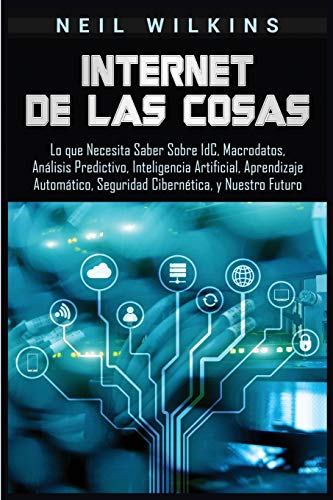 Internet de las Cosas: Lo que Necesita Saber Sobre IdC, Macrodatos, Análisis Predictivo, Inteligencia Artificial, Aprendizaje Automático, Seguridad Cibernética, y Nuestro Futuro