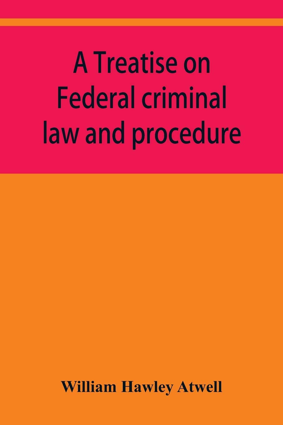 A treatise on Federal criminal law and procedure: with forms of indictment and writ of error, and the Federal penal code