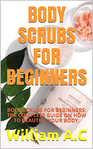 BODY SCRUBS FOR BEGINNERS: BODY SCRUBS FOR BEGINNERS: THE COMPLETE GUIDE ON HOW TO BEAUTIFY YOUR BODY.