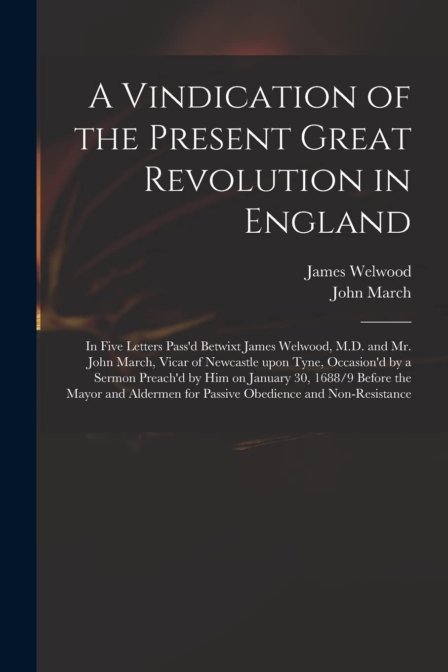 A Vindication of the Present Great Revolution in England: in Five Letters Pass'd Betwixt James Welwood, M.D. and Mr. John March, Vicar of Newcastle ... 30, 1688/9 Before the Mayor and Aldermen...