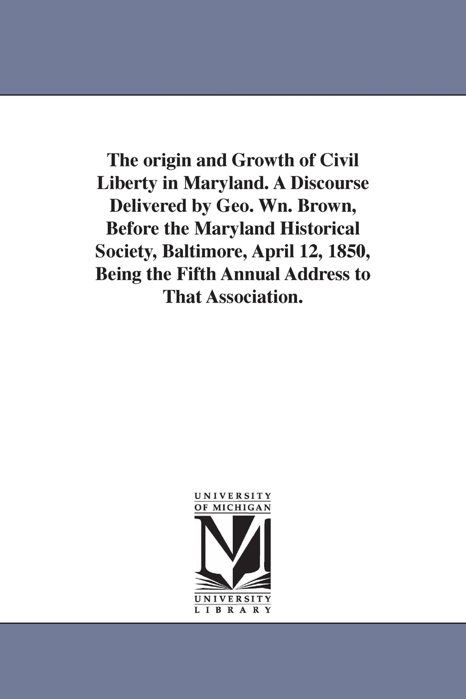 The origin and growth of civil liberty in Maryland. A discourse delivered by Geo. Wn. Brown, before the Maryland historical society, Baltimore, April ... the fifth annual address to that association.