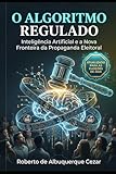 O ALGORITMO REGULADO: INTELIG&Atilde;NCIA ARTIFICIAL E A NOVA FRONTEIRA DA PROPAGANDA ELEITORAL: UMA AN&Atilde;LISE PR&Atilde;TICA DA LEI DAS ELEI&Atilde;&Atilde;ES E DO IMPACTO DA RESOLU&Atilde;&Atilde;O TSE N&ordm; 23.755/2026 (Portuguese Edition)