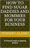 HOW TO FIND SUGAR DADDIES AND MOMMIES FOR YOUR BUSINESS: 3 Practical steps to getting donors (English Edition)