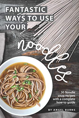 Fantastic Ways to Use Your Noodles: 30 Noodle Soup Recipes with A Complete How-To Guide