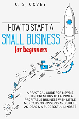 How to start a small business for beginners: A practical guide for newbie entrepreneurs to launch a profitable business with little money using: passions and skills as ideas & a successful mindset