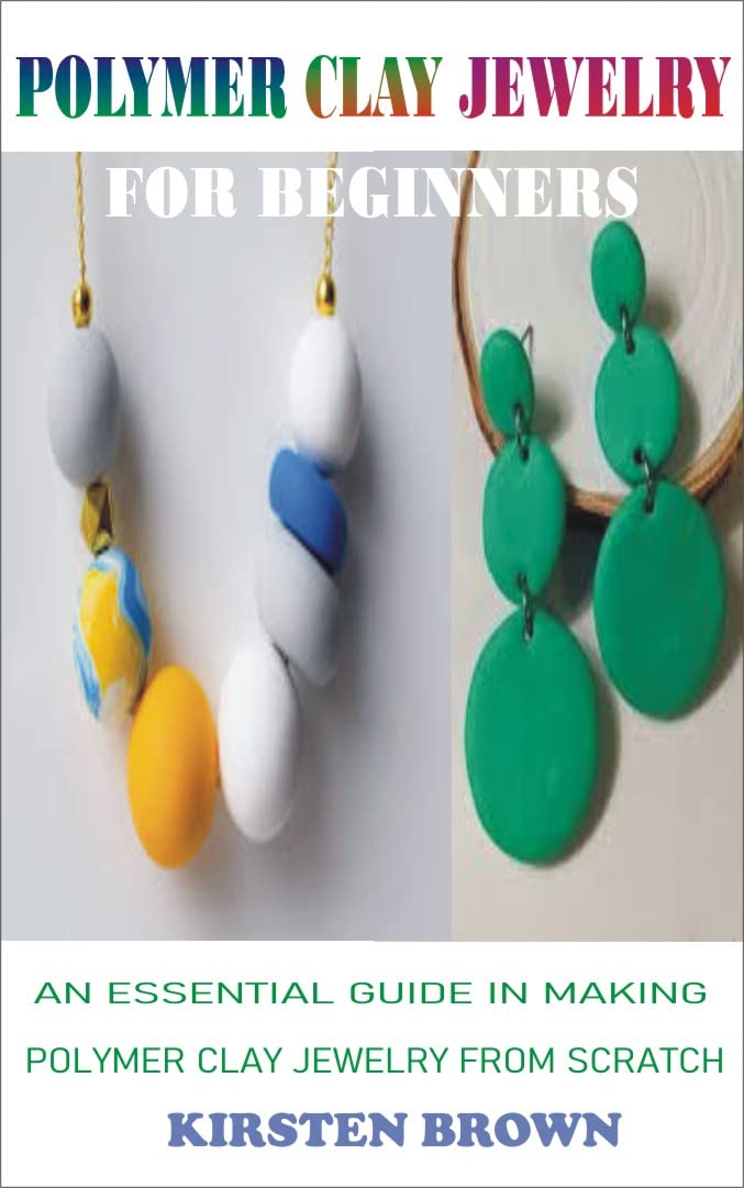 POLYMER CLAY JEWELRY FOR BEGINNERS: AN ESSENTIAL GUIDE IN MAKING POLYMER CLAY JEWELRY FROM SCRATCH