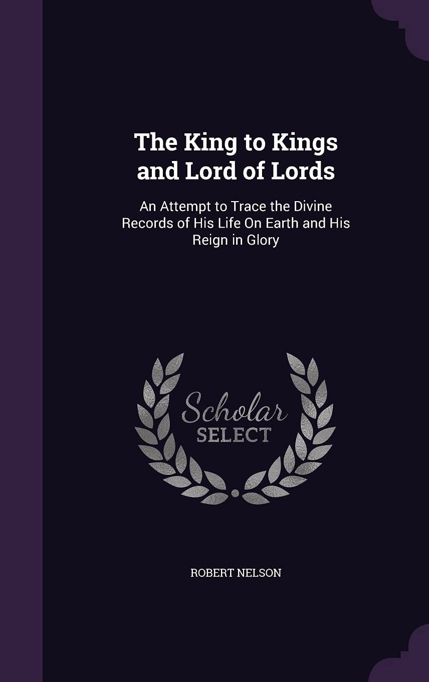The King to Kings and Lord of Lords: An Attempt to Trace the Divine Records of His Life on Earth and His Reign in Glory