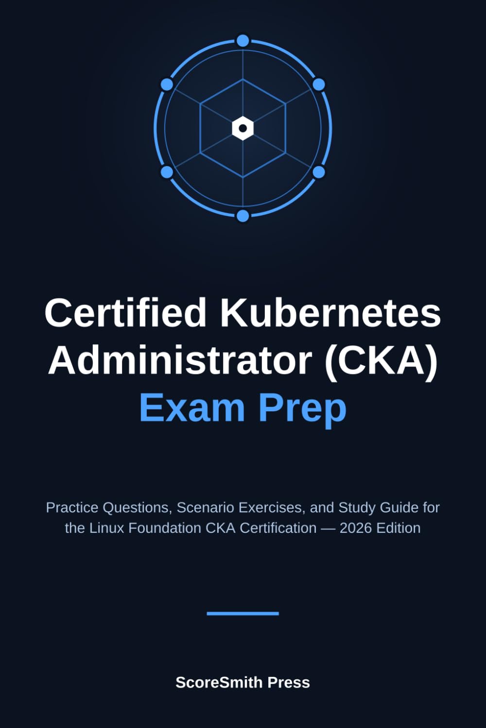 Certified Kubernetes Administrator (CKA) Exam Prep: Practice Questions, Scenario Exercises, and Study Guide for the Linux Foundation CKA Certification — 2026 Edition