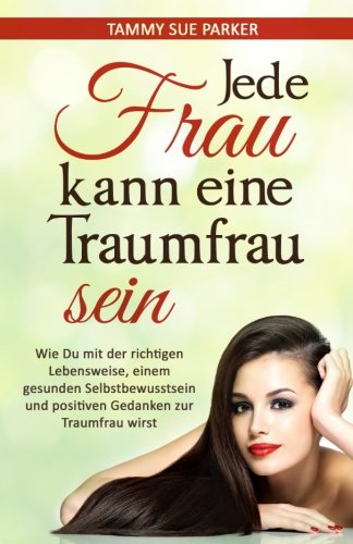 Jede Frau kann eine Traumfrau sein: Wie Du mit der richtigen Lebensweise, einem gesunden Selbstbewus