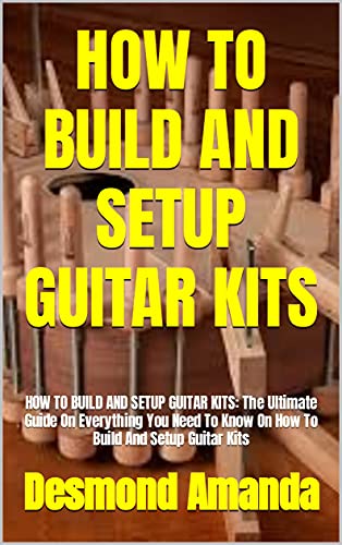 HOW TO BUILD AND SETUP GUITAR KITS: HOW TO BUILD AND SETUP GUITAR KITS: The Ultimate Guide On Everything You Need To Know On How To Build And Setup Guitar Kits