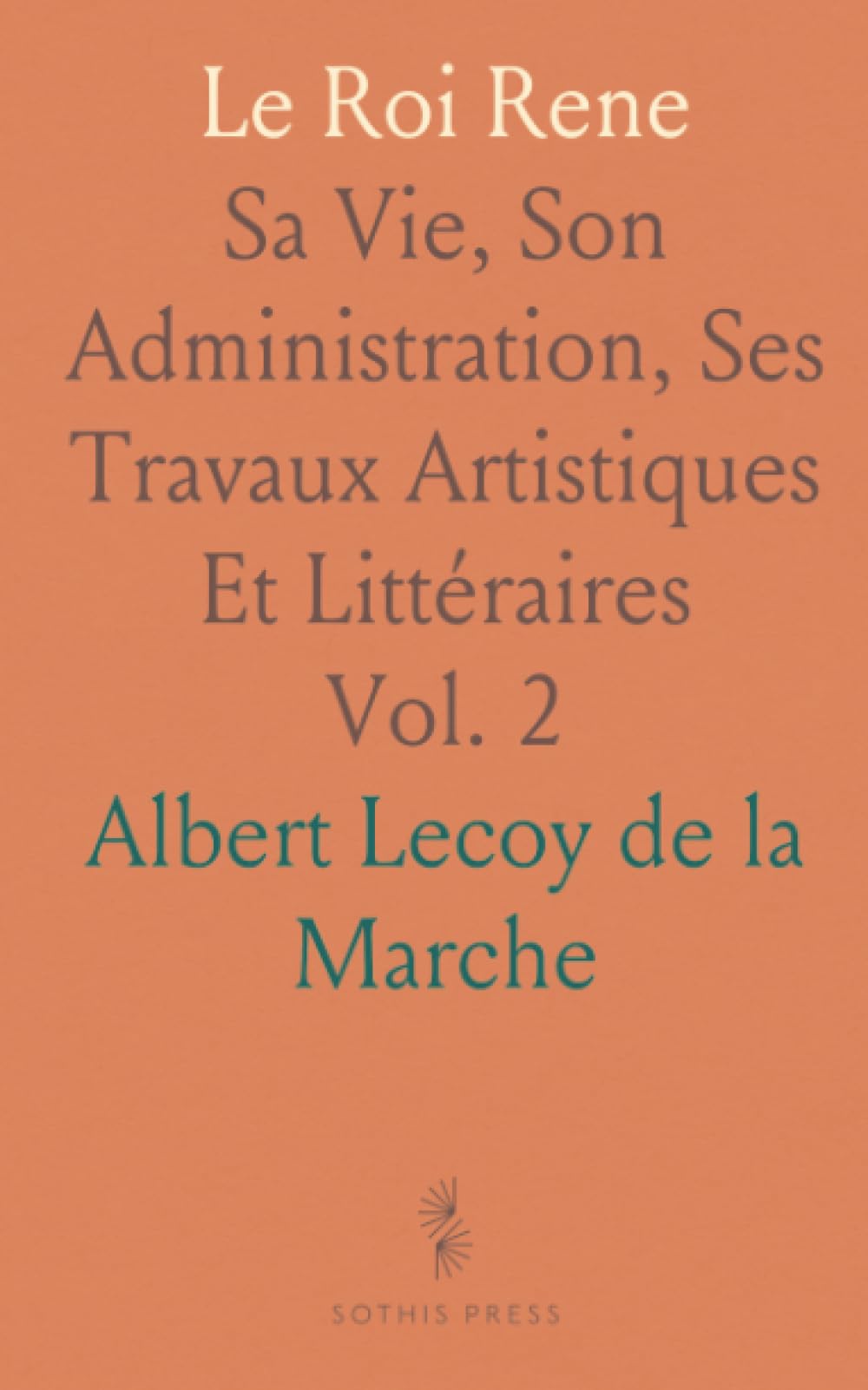 Le Roi Rene: Sa Vie, Son Administration, Ses Travaux Artistiques Et Littéraires