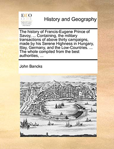 The History of Francis-Eugene Prince of Savoy, ... Containing, the Military Transactions of Above Thirty Campaigns, Made by His Serene Highness in ... Whole Compiled from the Best Authorities, ...