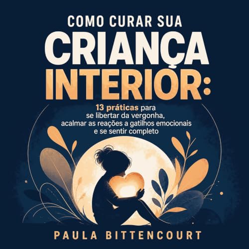 『Como curar sua crian&ccedil;a interior: 13 pr&aacute;ticas para se libertar da vergonha, acalmar as rea&ccedil;&otilde;es a 