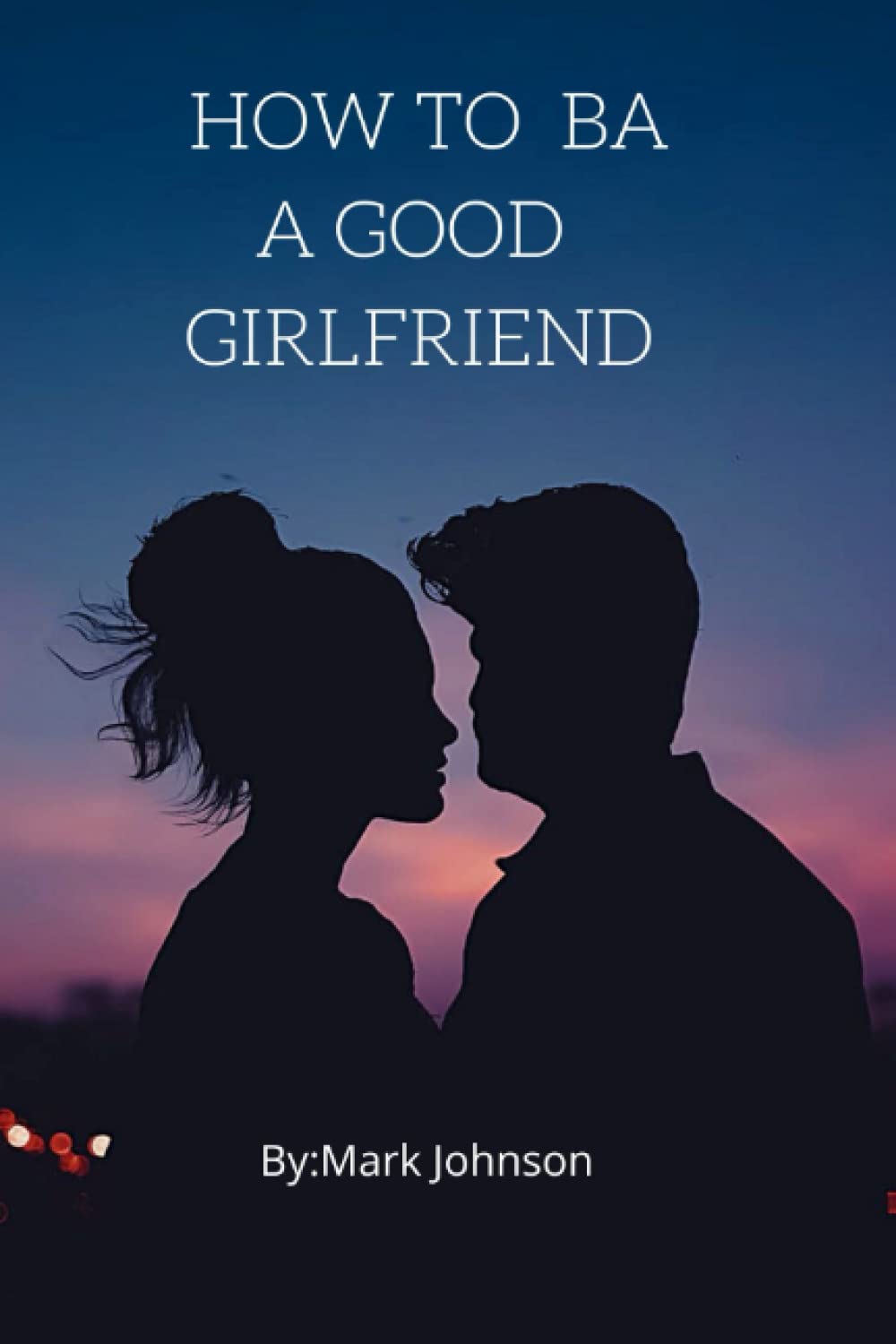 How To Be A Good girlfriend: The greatest secret for making your boyfriend to fall in good love with you to became happy every time