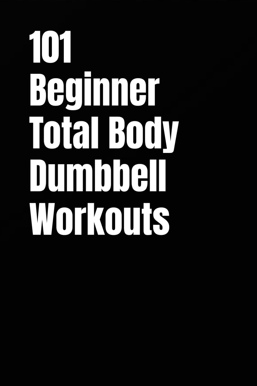 101 Beginner Total Body Dumbbell Workouts: Simple Routines to Build Strength, Burn Fat, and Transform Your Body (The 101 Workout Series)
