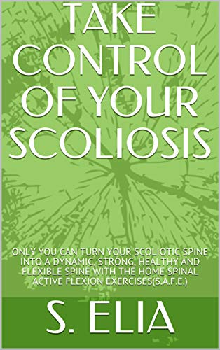 TAKE CONTROL OF YOUR SCOLIOSIS: ONLY YOU CAN TURN YOUR SCOLIOTIC SPINE INTO A DYNAMIC, STRONG, HEALTHY AND FLEXIBLE SPINE WITH THE HOME SPINAL ACTIVE FLEXION EXERCISES(S.A.F.E.) (English Edition)