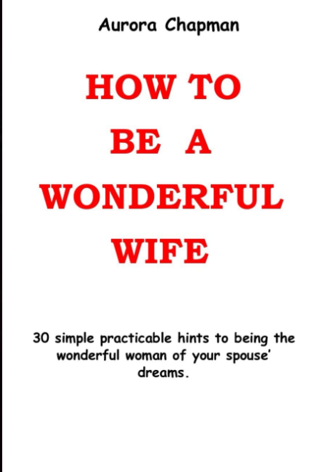 How To Be A Wonderful Wife: 30 simple practicable hints to being the wonderful woman of your spouse’ dreams.