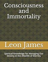 Consciousness and Immortality: Spiritual Knowledge for Managing Our Destiny in the Afterlife of Eternity 1730890261 Book Cover