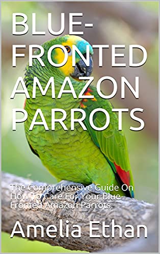 BLUE-FRONTED AMAZON PARROTS: The Comprehensive Guide On How To Care For Your Blue-Fronted Amazon Parrots.