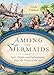 Among the Mermaids: Facts, Myths, and Enchantments from the Sirens of the Sea