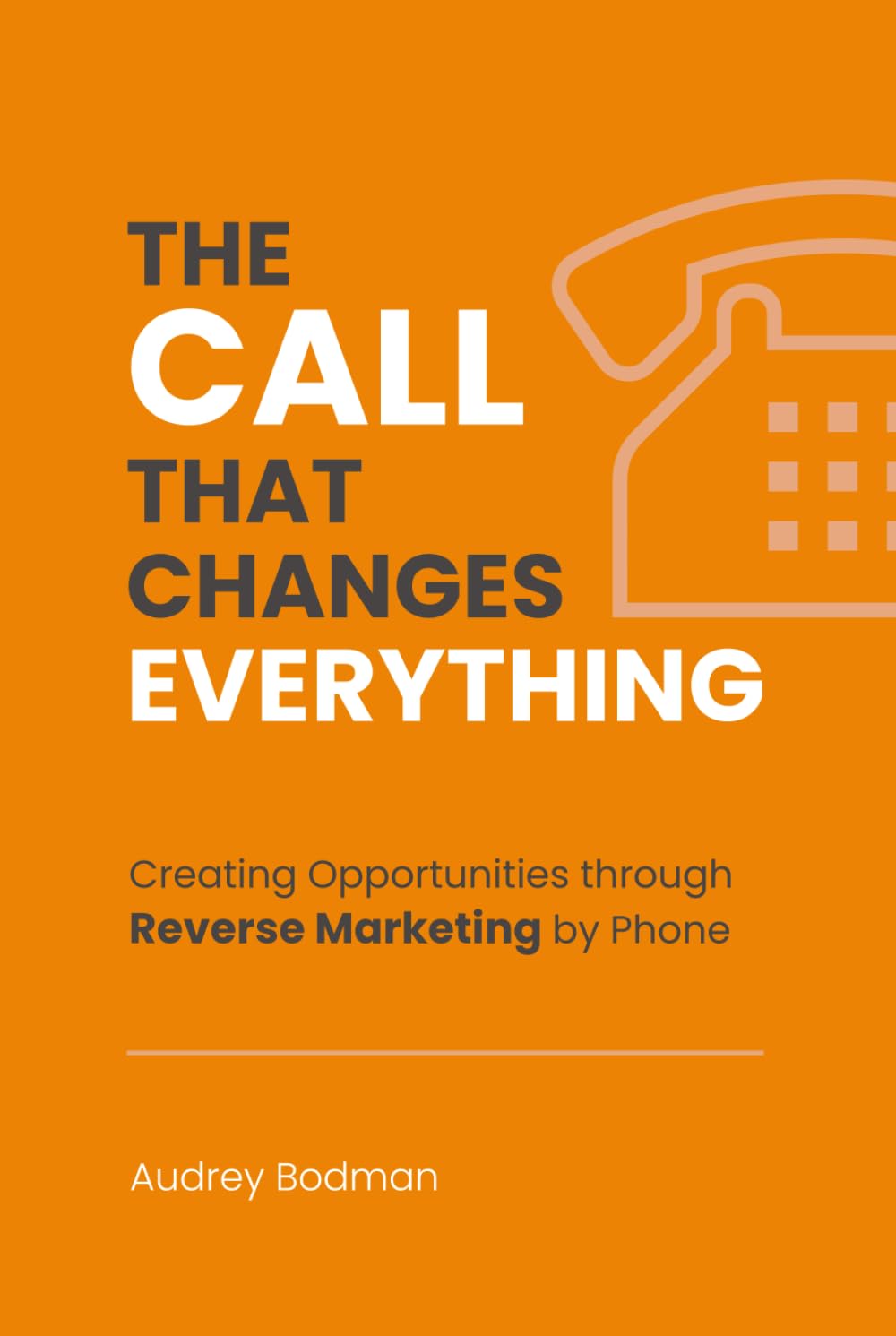 The Call That Changes EVERYTHING: Creating Opportunities Through Reverse Marketing By Phone