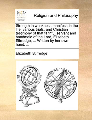 Strength in Weakness Manifest: In the Life, Various Trials, and Christian Testimony of That Faithful Servant and Handmaid of the Lord, Elizabeth Stirredge, ... Written by Her Own Hand. ...