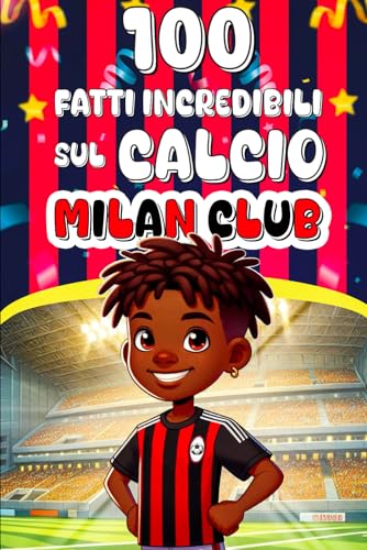 100 Fatti Incredibili Sul Calcio Milan Club: Un Viaggio Straordinario Attraverso La Storia, I Record, E Le Curiosità Del Milan Club Per Ragazzi Curiosi, Appassionati Di Sport Di Tutte Le Età!