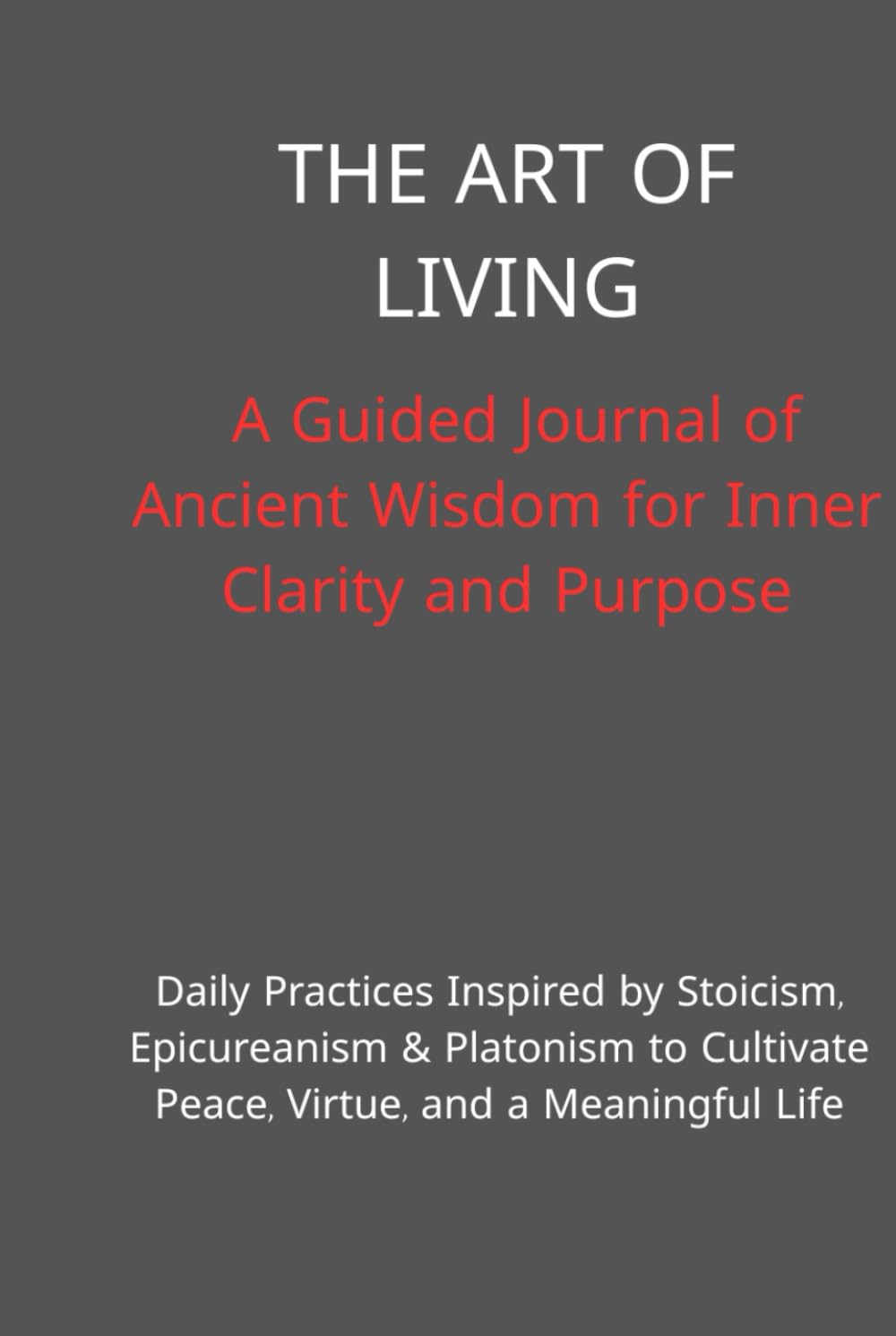The Art of Living: A Guided Journal of Ancient Wisdom for Inner Clarity and Purpose: Daily Practices Inspired by Stoicism, Epicureanism & Platonism to Cultivate Peace, Virtue, and a Meaningful Life