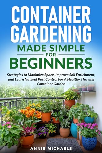 Container Gardening Made Simple For Beginners: Strategies to Maximize Space, Improve Soil Enrichment, and Learn Natural Pest Control For A Healthy Thriving Container Garden