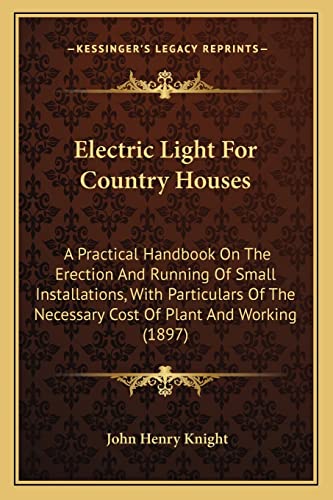Electric Light For Country Houses: A Practical Handbook On The Erection And Running Of Small Installations, With Particulars Of The Necessary Cost Of Plant And Working (1897)