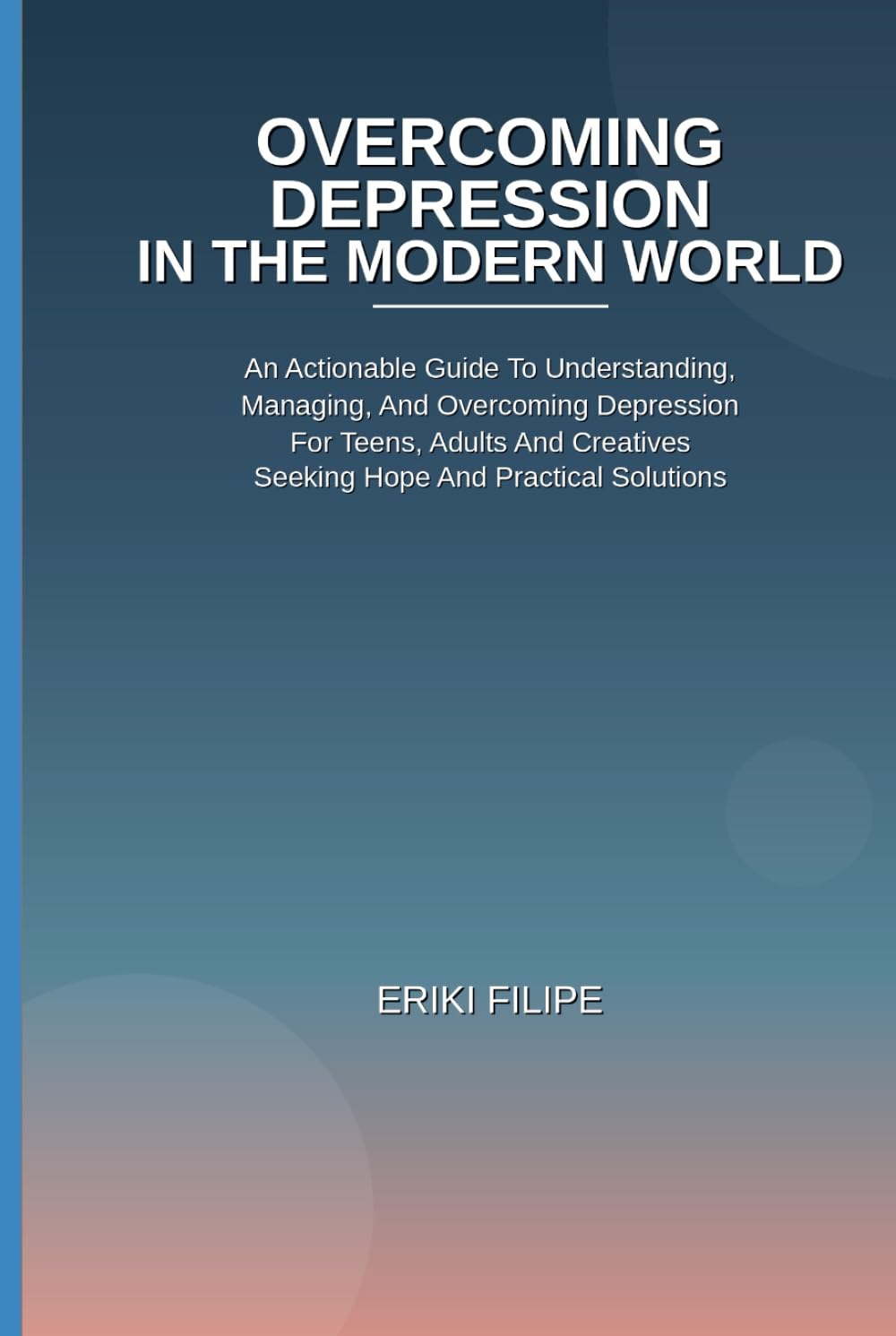 Overcoming Depression In The Modern World: An Actionable Guide To Understanding, Managing, And Overcoming Depression for Teens, Adults And Creatives Seeking Hope And Practical Solutions