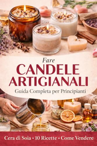 Fare Candele Artigianali: Guida Completa per Principianti : - Cera di Soia, Tecniche Professionali, 10 Ricette e Come Vendere le Tue Creazioni