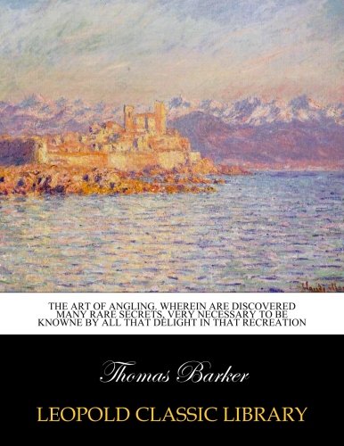 The Art of Angling: Wherein are discovered many rare secrets, very necessary to be knowne by all that delight in that recreation