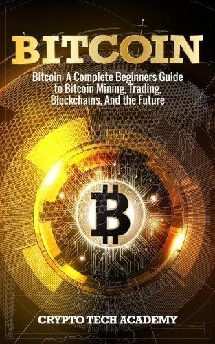 Bitcoin: A Complete Beginners Guide to Bitcoin Mining, Trading, Blockchains, And the Future