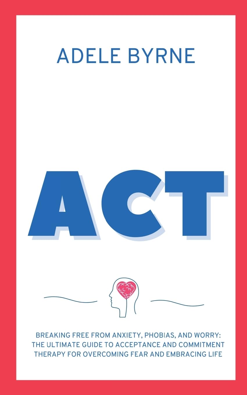ACT: Breaking Free from Anxiety, Phobias, and Worry: The Ultimate Guide to Acceptance and Commitment Therapy for Overcoming Fear and Embracing Life