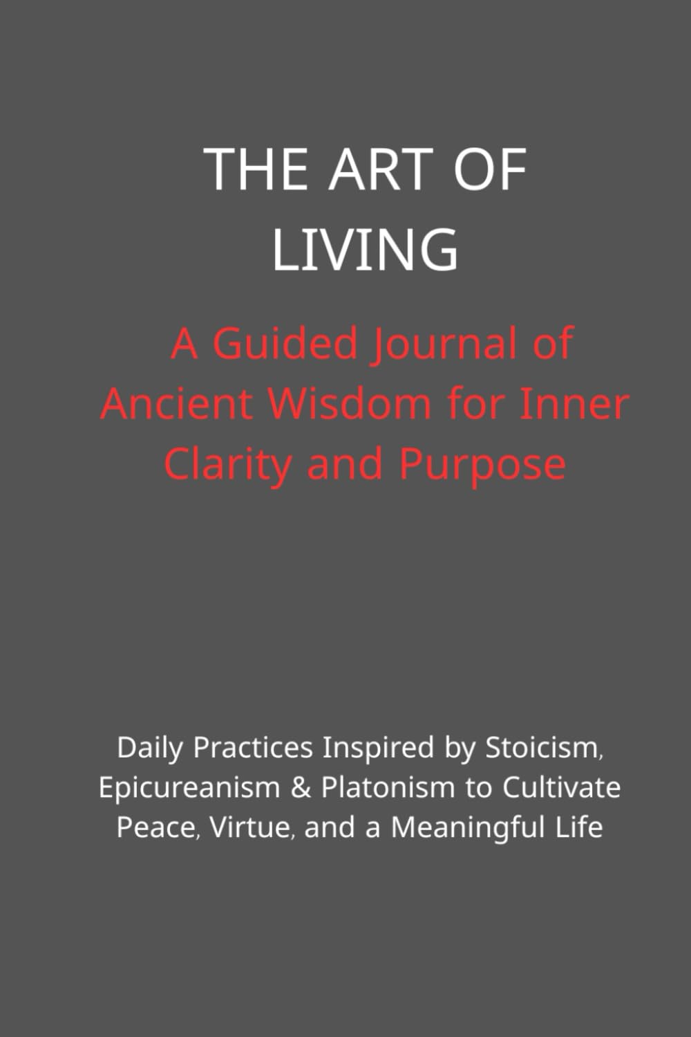 The Art of Living: A Guided Journal of Ancient Wisdom for Inner Clarity and Purpose: Daily Practices Inspired by Stoicism, Epicureanism & Platonism to Cultivate Peace, Virtue, and a Meaningful Life