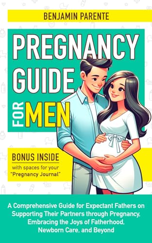 PREGNANCY GUIDE FOR MEN: A Comprehensive Guide for Expectant Fathers on Supporting Their Partners through Pregnancy, Embracing the Joys of Fatherhood, Newborn Care, and Beyond
