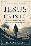 a vida e os ensinamentos de jesus cristo: descobrindo a verdade sobre a pessoa mais influente da história (portuguese edition)