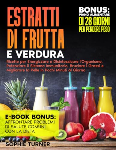 Estratti di Frutta e Verdura: Ricette per Energizzare e Disintossicare l'Organismo, Potenziare il Sistema Immunitario, Bruciare i Grassi e Migliorare la Pelle in Pochi Minuti al Giorno