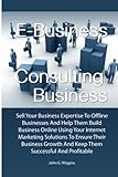 E-Business Consulting Business: Sell Your Business Expertise To Offline Businesses And Help Them Build Business Online Using Your Internet Marketing ... And Keep Them Successful And Profitable