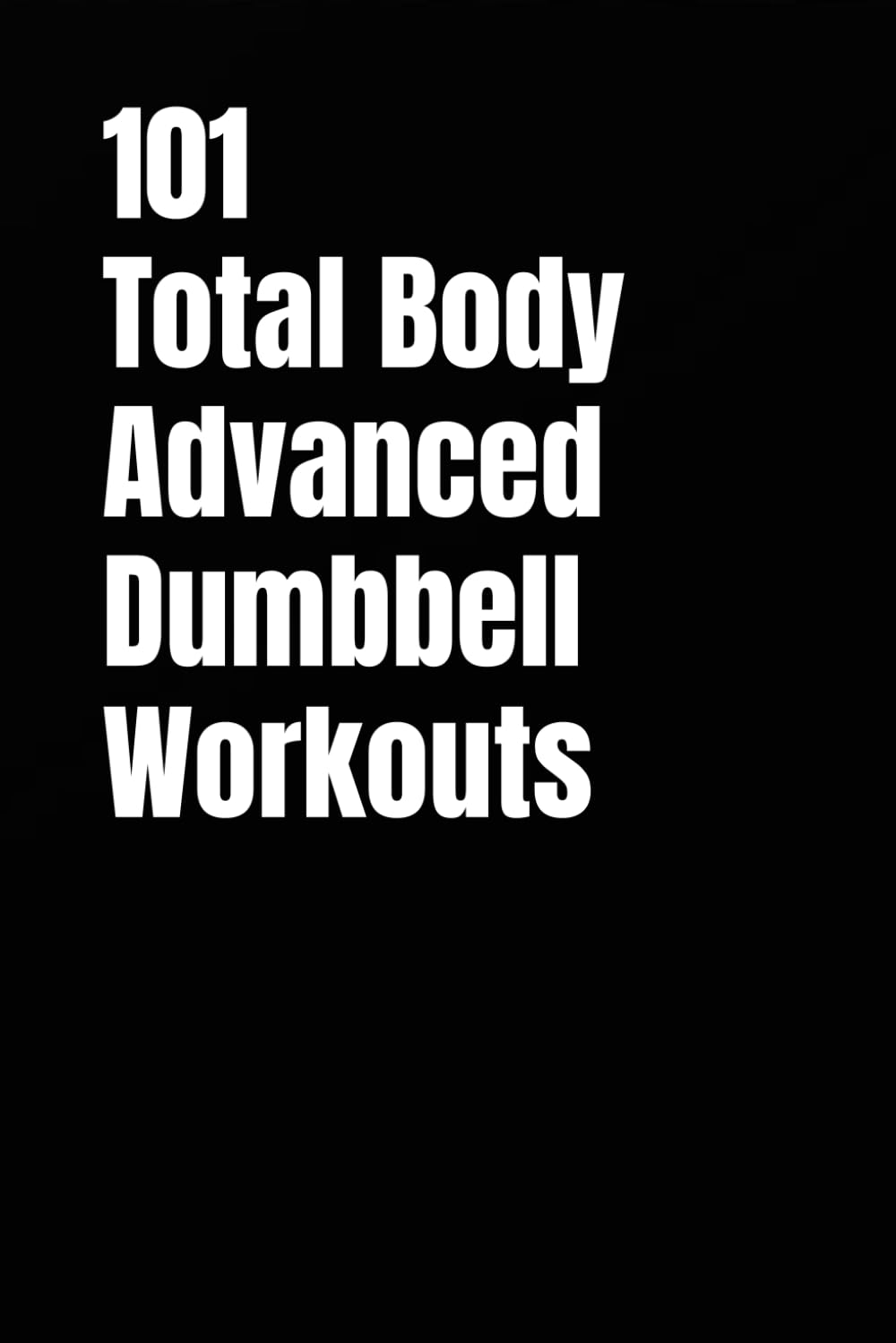 101 Total Body Advanced Dumbbell Workouts: High-Intensity Challenging Workouts You Can Complete in 20–30 Minutes (101 Advanced Workouts)