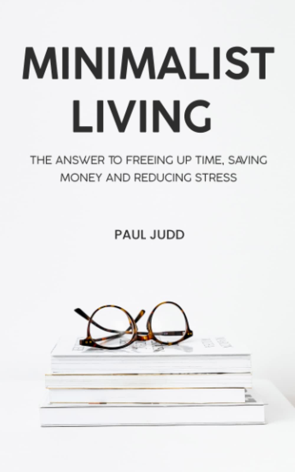 Minimalist Living: The Answer To Freeing Up Time, Saving Money And Reducing Stress.