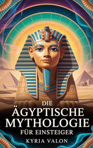 Die Ägyptische Mythologie für Einsteiger: Eine spirituelle Reise durch Götterwelten, Mysterien und das Herz der Ewigkeit