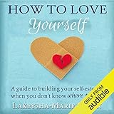 How to Love Yourself: A Guide to Building Your Self-Esteem When You Don't Know Where to Start