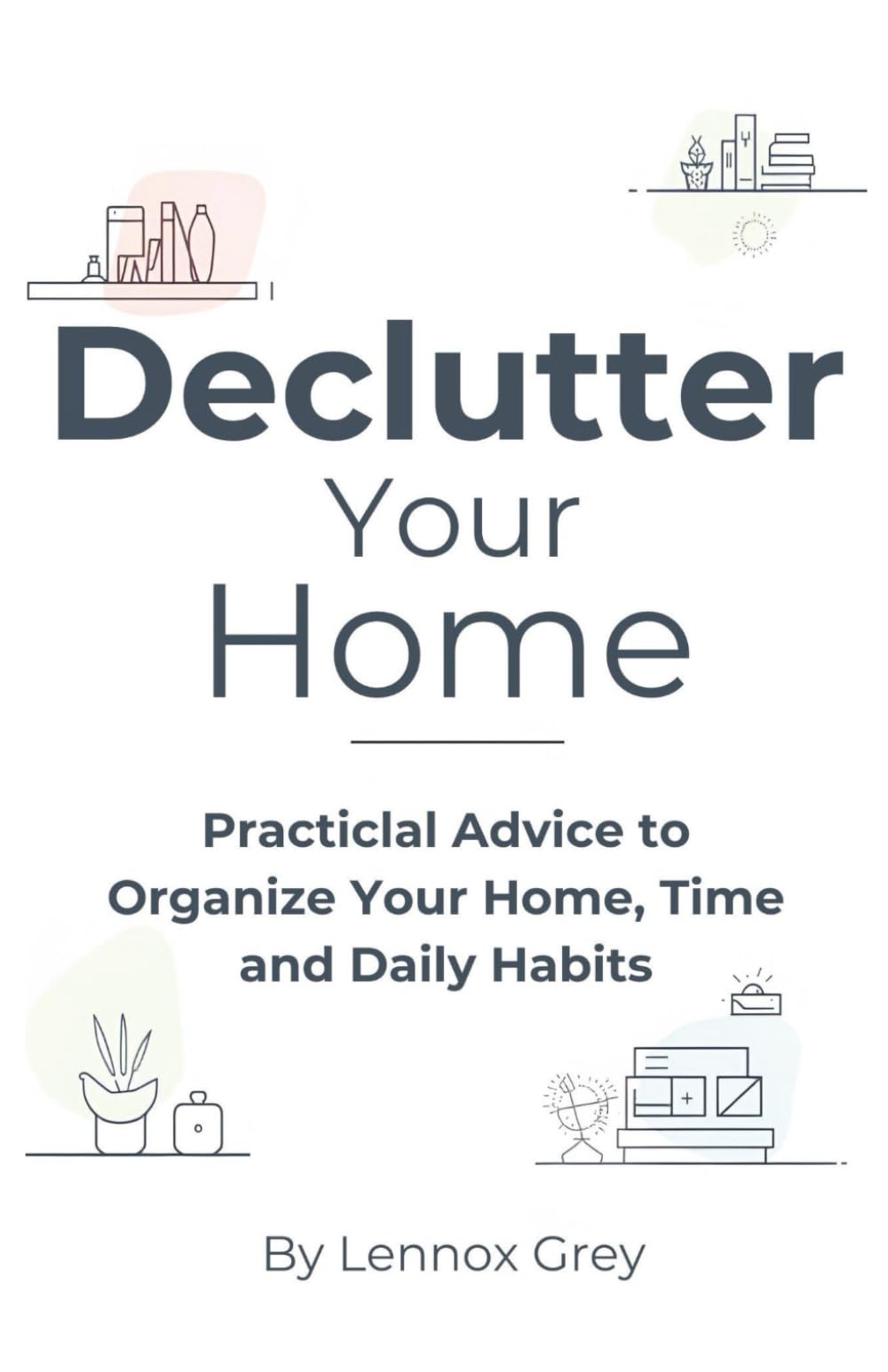 Declutter Your Home: Practical Advice to Organize Your Home, Time, and Daily Habits
