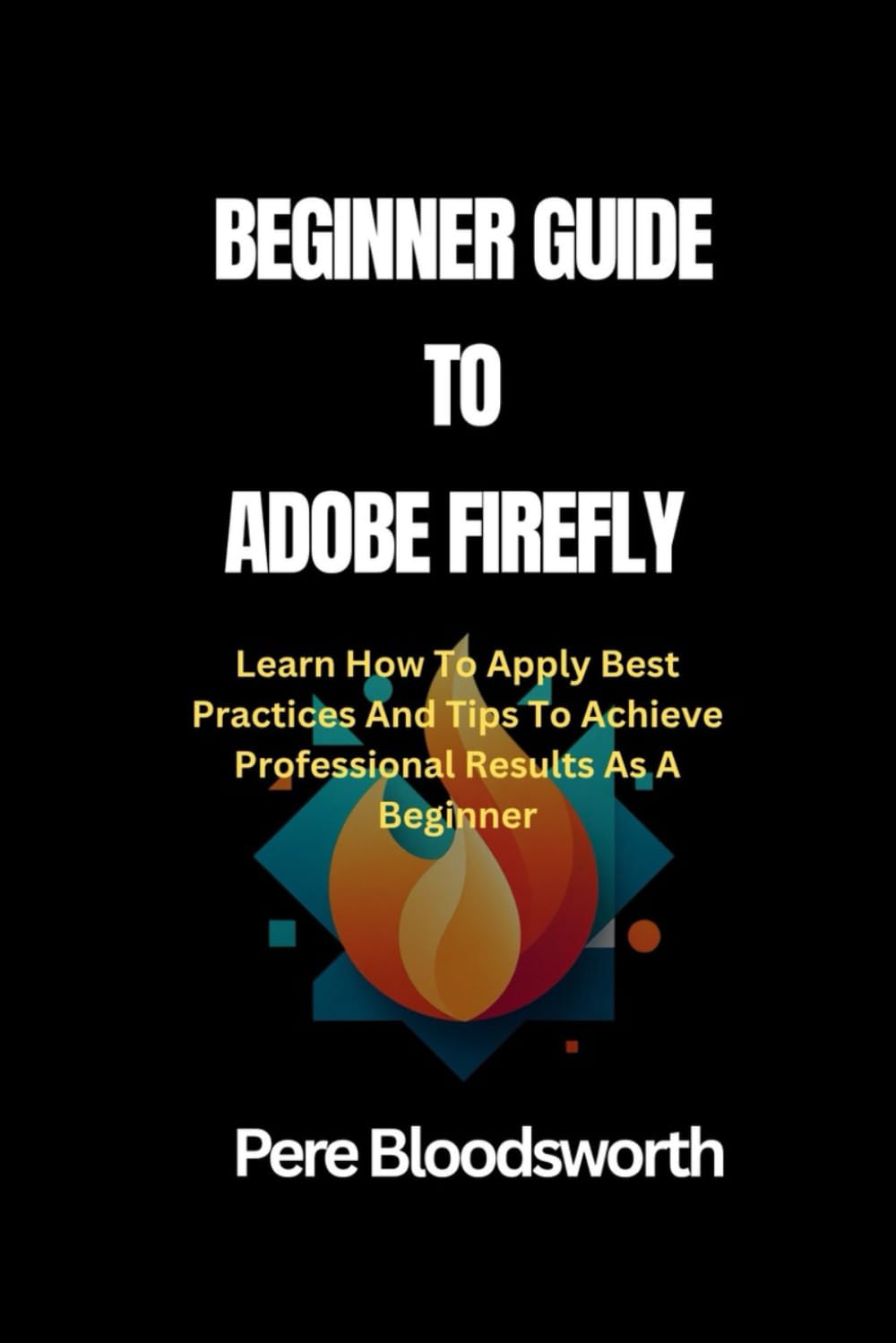BEGINNER GUIDE TO ADOBE FIREFLY: Learn How To Apply Best Practices And Tips To Achieve Professional Results As A Beginner