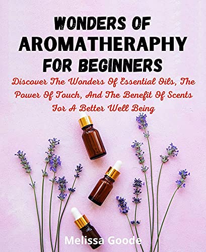 Wonders Of Aromatherapy For Beginners: Discover Wonders Of Essential Oil, The Power of Touch, And The Benefit Of Scent For A Better Well Being.