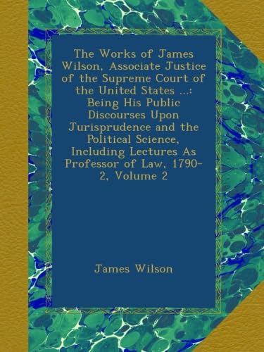 The Works of James Wilson, Associate Justice of the Supreme Court of the United States ...: Being His Public Discourses Upon Jurisprudence and the ... As Professor of Law, 1790-2, Volume 2