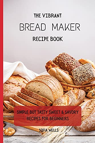 The Vibrant Bread Maker Recipe Book: Simple But Tasty Sweet & Savory Recipes For Beginners